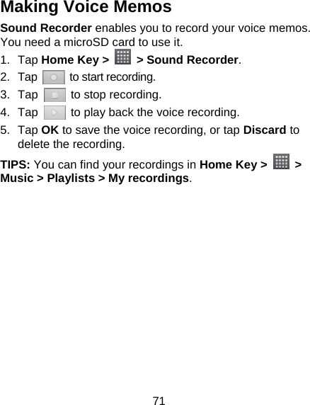 71 Making Voice Memos Sound Recorder enables you to record your voice memos. You need a microSD card to use it. 1. Tap Home Key &gt;   &gt; Sound Recorder. 2. Tap   to start recording. 3. Tap    to stop recording. 4. Tap    to play back the voice recording. 5. Tap OK to save the voice recording, or tap Discard to delete the recording. TIPS: You can find your recordings in Home Key &gt;   &gt; Music &gt; Playlists &gt; My recordings.  