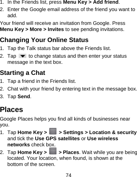 74 1.  In the Friends list, press Menu Key &gt; Add friend. 2.  Enter the Google email address of the friend you want to add. Your friend will receive an invitation from Google. Press Menu Key &gt; More &gt; Invites to see pending invitations. Changing Your Online Status   1.  Tap the Talk status bar above the Friends list. 2. Tap    to change status and then enter your status message in the text box. Starting a Chat 1.  Tap a friend in the Friends list. 2.  Chat with your friend by entering text in the message box. 3. Tap Send. Places Google Places helps you find all kinds of businesses near you. 1. Tap Home Key &gt;    &gt; Settings &gt; Location &amp; security and tick the Use GPS satellites or Use wireless networks check box. 2. Tap Home Key &gt;   &gt; Places. Wait while you are being located. Your location, when found, is shown at the bottom of the screen. 