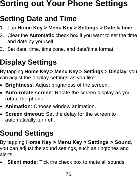 76 Sorting out Your Phone Settings Setting Date and Time 1. Tap Home Key &gt; Menu Key &gt; Settings &gt; Date &amp; time. 2. Clear the Automatic check box if you want to set the time and date by yourself. 3.  Set date, time, time zone, and date/time format. Display Settings By tapping Home Key &gt; Menu Key &gt; Settings &gt; Display, you can adjust the display settings as you like:  Brightness: Adjust brightness of the screen.  Auto-rotate screen: Rotate the screen display as you rotate the phone.  Animation: Choose window animation.  Screen timeout: Set the delay for the screen to automatically turn off. Sound Settings By tapping Home Key &gt; Menu Key &gt; Settings &gt; Sound, you can adjust the sound settings, such as ringtones and alerts.  Silent mode: Tick the check box to mute all sounds 