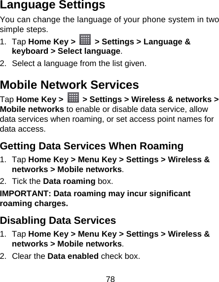 78 Language Settings You can change the language of your phone system in two simple steps. 1. Tap Home Key &gt;    &gt; Settings &gt; Language &amp; keyboard &gt; Select language. 2.  Select a language from the list given. Mobile Network Services Tap Home Key &gt;   &gt; Settings &gt; Wireless &amp; networks &gt; Mobile networks to enable or disable data service, allow data services when roaming, or set access point names for data access. Getting Data Services When Roaming 1. Tap Home Key &gt; Menu Key &gt; Settings &gt; Wireless &amp; networks &gt; Mobile networks. 2. Tick the Data roaming box. IMPORTANT: Data roaming may incur significant roaming charges. Disabling Data Services 1. Tap Home Key &gt; Menu Key &gt; Settings &gt; Wireless &amp; networks &gt; Mobile networks. 2. Clear the Data enabled check box. 