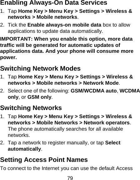 79 Enabling Always-On Data Services 1. Tap Home Key &gt; Menu Key &gt; Settings &gt; Wireless &amp; networks &gt; Mobile networks. 2. Tick the Enable always-on mobile data box to allow applications to update data automatically. IMPORTANT: When you enable this option, more data traffic will be generated for automatic updates of applications data. And your phone will consume more power. Switching Network Modes 1. Tap Home Key &gt; Menu Key &gt; Settings &gt; Wireless &amp; networks &gt; Mobile networks &gt; Network Mode. 2.  Select one of the following: GSM/WCDMA auto, WCDMA only, or GSM only. Switching Networks 1. Tap Home Key &gt; Menu Key &gt; Settings &gt; Wireless &amp; networks &gt; Mobile Networks &gt; Network operators. The phone automatically searches for all available networks. 2.  Tap a network to register manually, or tap Select automatically. Setting Access Point Names To connect to the Internet you can use the default Access 