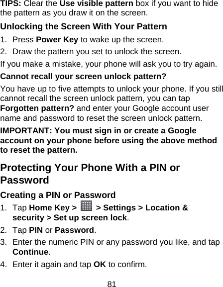 81 TIPS: Clear the Use visible pattern box if you want to hide the pattern as you draw it on the screen. Unlocking the Screen With Your Pattern 1. Press Power Key to wake up the screen. 2.  Draw the pattern you set to unlock the screen. If you make a mistake, your phone will ask you to try again. Cannot recall your screen unlock pattern? You have up to five attempts to unlock your phone. If you still cannot recall the screen unlock pattern, you can tap Forgotten pattern? and enter your Google account user name and password to reset the screen unlock pattern. IMPORTANT: You must sign in or create a Google account on your phone before using the above method to reset the pattern. Protecting Your Phone With a PIN or Password Creating a PIN or Password 1. Tap Home Key &gt;    &gt; Settings &gt; Location &amp; security &gt; Set up screen lock. 2. Tap PIN or Password.  3.  Enter the numeric PIN or any password you like, and tap Continue. 4.  Enter it again and tap OK to confirm. 