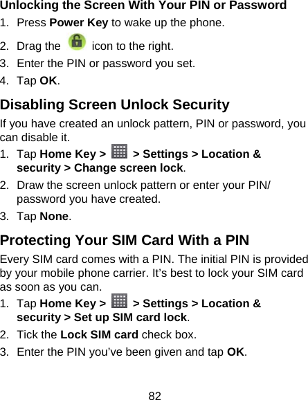 82 Unlocking the Screen With Your PIN or Password 1. Press Power Key to wake up the phone. 2. Drag the   icon to the right. 3.  Enter the PIN or password you set. 4. Tap OK. Disabling Screen Unlock Security If you have created an unlock pattern, PIN or password, you can disable it. 1. Tap Home Key &gt;    &gt; Settings &gt; Location &amp; security &gt; Change screen lock. 2.  Draw the screen unlock pattern or enter your PIN/ password you have created. 3. Tap None. Protecting Your SIM Card With a PIN Every SIM card comes with a PIN. The initial PIN is provided by your mobile phone carrier. It’s best to lock your SIM card as soon as you can. 1. Tap Home Key &gt;    &gt; Settings &gt; Location &amp; security &gt; Set up SIM card lock. 2. Tick the Lock SIM card check box. 3.  Enter the PIN you’ve been given and tap OK. 