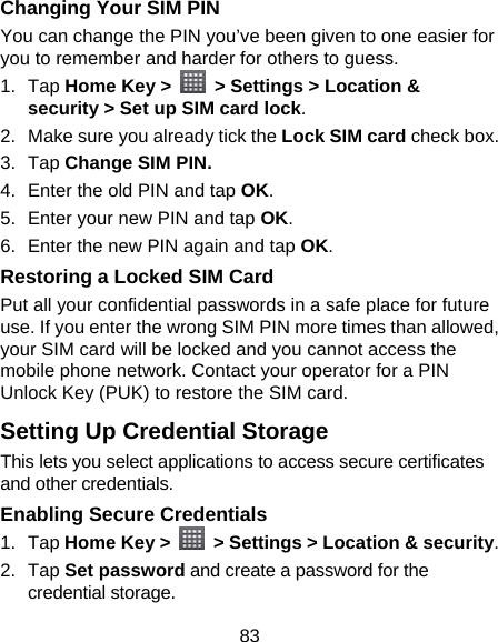 83 Changing Your SIM PIN You can change the PIN you’ve been given to one easier for you to remember and harder for others to guess. 1. Tap Home Key &gt;    &gt; Settings &gt; Location &amp; security &gt; Set up SIM card lock. 2.  Make sure you already tick the Lock SIM card check box. 3. Tap Change SIM PIN. 4.  Enter the old PIN and tap OK. 5.  Enter your new PIN and tap OK. 6.  Enter the new PIN again and tap OK. Restoring a Locked SIM Card Put all your confidential passwords in a safe place for future use. If you enter the wrong SIM PIN more times than allowed, your SIM card will be locked and you cannot access the mobile phone network. Contact your operator for a PIN Unlock Key (PUK) to restore the SIM card. Setting Up Credential Storage This lets you select applications to access secure certificates and other credentials. Enabling Secure Credentials 1. Tap Home Key &gt;    &gt; Settings &gt; Location &amp; security. 2. Tap Set password and create a password for the credential storage. 