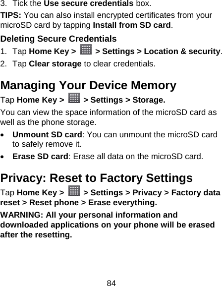 84 3. Tick the Use secure credentials box.  TIPS: You can also install encrypted certificates from your microSD card by tapping Install from SD card. Deleting Secure Credentials 1. Tap Home Key &gt;    &gt; Settings &gt; Location &amp; security. 2. Tap Clear storage to clear credentials. Managing Your Device Memory Tap Home Key &gt;    &gt; Settings &gt; Storage. You can view the space information of the microSD card as well as the phone storage.    Unmount SD card: You can unmount the microSD card to safely remove it.  Erase SD card: Erase all data on the microSD card. Privacy: Reset to Factory Settings Tap Home Key &gt;    &gt; Settings &gt; Privacy &gt; Factory data reset &gt; Reset phone &gt; Erase everything. WARNING: All your personal information and downloaded applications on your phone will be erased after the resetting. 