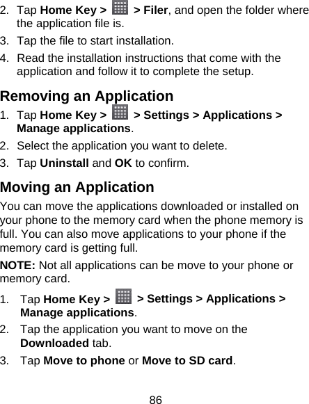 86 2. Tap Home Key &gt;   &gt; Filer, and open the folder where the application file is. 3.  Tap the file to start installation. 4.  Read the installation instructions that come with the application and follow it to complete the setup. Removing an Application 1. Tap Home Key &gt;    &gt; Settings &gt; Applications &gt; Manage applications. 2.  Select the application you want to delete. 3. Tap Uninstall and OK to confirm. Moving an Application You can move the applications downloaded or installed on your phone to the memory card when the phone memory is full. You can also move applications to your phone if the memory card is getting full. NOTE: Not all applications can be move to your phone or memory card. 1. Tap Home Key &gt;    &gt; Settings &gt; Applications &gt; Manage applications. 2.  Tap the application you want to move on the Downloaded tab. 3. Tap Move to phone or Move to SD card. 