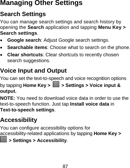 87 Managing Other Settings Search Settings You can manage search settings and search history by opening the Search application and tapping Menu Key &gt; Search settings.  Google search: Adjust Google search settings.  Searchable items: Choose what to search on the phone.  Clear shortcuts: Clear shortcuts to recently chosen search suggestions. Voice Input and Output You can set the text-to-speech and voice recognition options by tapping Home Key &gt;    &gt; Settings &gt; Voice input &amp; output.  NOTE: You need to download voice data in order to use the text-to-speech function. Just tap Install voice data in Text-to-speech settings. Accessibility You can configure accessibility options for accessibility-related applications by tapping Home Key &gt;  &gt; Settings &gt; Accessibility. 