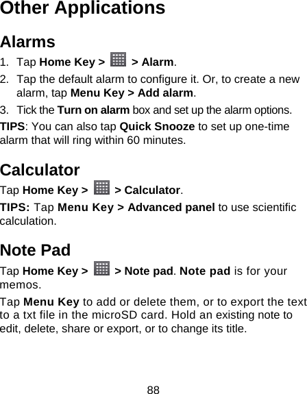 88 Other Applications Alarms 1. Tap Home Key &gt;   &gt; Alarm. 2.  Tap the default alarm to configure it. Or, to create a new alarm, tap Menu Key &gt; Add alarm. 3. Tick the Turn on alarm box and set up the alarm options. TIPS: You can also tap Quick Snooze to set up one-time alarm that will ring within 60 minutes. Calculator Tap Home Key &gt;   &gt; Calculator. TIPS: Tap Menu Key &gt; Advanced panel to use scientific calculation. Note Pad Tap Home Key &gt;    &gt; Note pad. Note pad is for your memos.  Tap Menu Key to add or delete them, or to export the text to a txt file in the microSD card. Hold an existing note to edit, delete, share or export, or to change its title. 