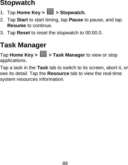89 Stopwatch 1. Tap Home Key &gt;   &gt; Stopwatch. 2. Tap Start to start timing, tap Pause to pause, and tap Resume to continue. 3. Tap Reset to reset the stopwatch to 00:00.0. Task Manager Tap Home Key &gt;   &gt; Task Manager to view or stop applications. Tap a task in the Task tab to switch to its screen, abort it, or see its detail. Tap the Resource tab to view the real-time system resources information.  