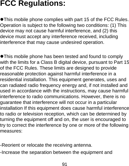 91 FCC Regulations:  This mobile phone complies with part 15 of the FCC Rules. Operation is subject to the following two conditions: (1) This device may not cause harmful interference, and (2) this device must accept any interference received, including interference that may cause undesired operation.  This mobile phone has been tested and found to comply with the limits for a Class B digital device, pursuant to Part 15 of the FCC Rules. These limits are designed to provide reasonable protection against harmful interference in a residential installation. This equipment generates, uses and can radiated radio frequency energy and, if not installed and used in accordance with the instructions, may cause harmful interference to radio communications. However, there is no guarantee that interference will not occur in a particular installation If this equipment does cause harmful interference to radio or television reception, which can be determined by turning the equipment off and on, the user is encouraged to try to correct the interference by one or more of the following measures:  -Reorient or relocate the receiving antenna. -Increase the separation between the equipment and 