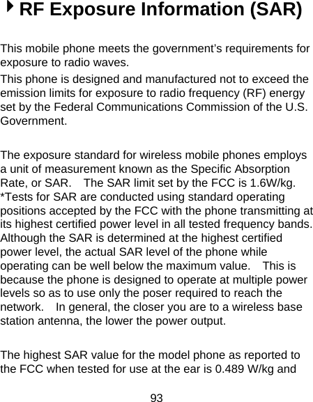 93 4RF Exposure Information (SAR)  This mobile phone meets the government’s requirements for exposure to radio waves. This phone is designed and manufactured not to exceed the emission limits for exposure to radio frequency (RF) energy set by the Federal Communications Commission of the U.S. Government.    The exposure standard for wireless mobile phones employs a unit of measurement known as the Specific Absorption Rate, or SAR.    The SAR limit set by the FCC is 1.6W/kg.   *Tests for SAR are conducted using standard operating positions accepted by the FCC with the phone transmitting at its highest certified power level in all tested frequency bands.   Although the SAR is determined at the highest certified power level, the actual SAR level of the phone while operating can be well below the maximum value.    This is because the phone is designed to operate at multiple power levels so as to use only the poser required to reach the network.    In general, the closer you are to a wireless base station antenna, the lower the power output.  The highest SAR value for the model phone as reported to the FCC when tested for use at the ear is 0.489 W/kg and 