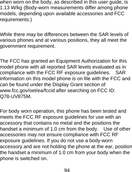 94 when worn on the body, as described in this user guide, is 1.13 W/kg (Body-worn measurements differ among phone models, depending upon available accessories and FCC requirements.)  While there may be differences between the SAR levels of various phones and at various positions, they all meet the government requirement.  The FCC has granted an Equipment Authorization for this model phone with all reported SAR levels evaluated as in compliance with the FCC RF exposure guidelines.    SAR information on this model phone is on file with the FCC and can be found under the Display Grant section of www.fcc.gov/oet/ea/fccid after searching on FCC ID: Q78-UV875M.  For body worn operation, this phone has been tested and meets the FCC RF exposure guidelines for use with an accessory that contains no metal and the positions the handset a minimum of 1.0 cm from the body.    Use of other accessories may not ensure compliance with FCC RF exposure guidelines. If you do not use a body-worn accessory and are not holding the phone at the ear, position the handset a minimum of 1.0 cm from your body when the phone is switched on. 