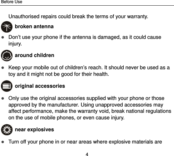 Before Use 4 Unauthorised repairs could break the terms of your warranty.  broken antenna  Don’t use your phone if the antenna is damaged, as it could cause injury.   around children  Keep your mobile out of children’s reach. It should never be used as a toy and it might not be good for their health.    original accessories  Only use the original accessories supplied with your phone or those approved by the manufacturer. Using unapproved accessories may affect performance, make the warranty void, break national regulations on the use of mobile phones, or even cause injury.  near explosives    Turn off your phone in or near areas where explosive materials are 