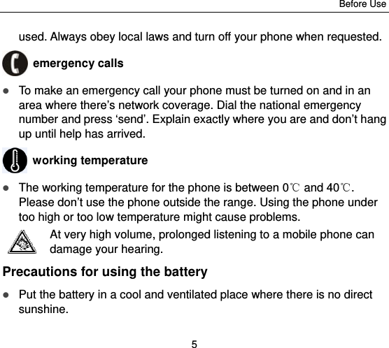 Before Use 5 used. Always obey local laws and turn off your phone when requested.  emergency calls  To make an emergency call your phone must be turned on and in an area where there’s network coverage. Dial the national emergency number and press ‘send’. Explain exactly where you are and don’t hang up until help has arrived.  working temperature  The working temperature for the phone is between 0  and 40 . ℃℃Please don’t use the phone outside the range. Using the phone under too high or too low temperature might cause problems. At very high volume, prolonged listening to a mobile phone can damage your hearing. Precautions for using the battery  Put the battery in a cool and ventilated place where there is no direct sunshine. 