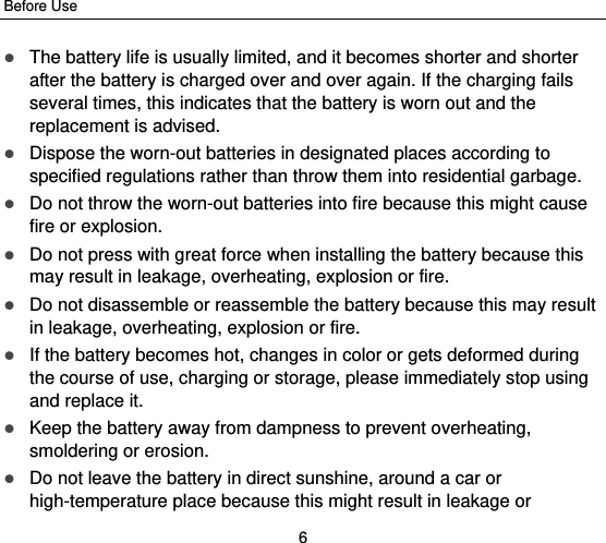 Before Use 6  The battery life is usually limited, and it becomes shorter and shorter after the battery is charged over and over again. If the charging fails several times, this indicates that the battery is worn out and the replacement is advised.  Dispose the worn-out batteries in designated places according to specified regulations rather than throw them into residential garbage.  Do not throw the worn-out batteries into fire because this might cause fire or explosion.  Do not press with great force when installing the battery because this may result in leakage, overheating, explosion or fire.  Do not disassemble or reassemble the battery because this may result in leakage, overheating, explosion or fire.  If the battery becomes hot, changes in color or gets deformed during the course of use, charging or storage, please immediately stop using and replace it.  Keep the battery away from dampness to prevent overheating, smoldering or erosion.  Do not leave the battery in direct sunshine, around a car or high-temperature place because this might result in leakage or 