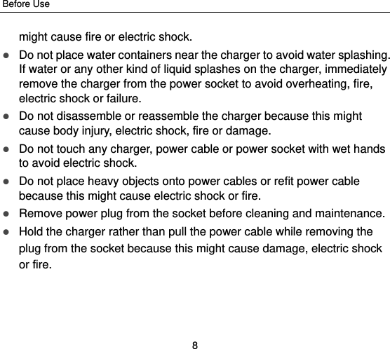 Before Use 8 might cause fire or electric shock.  Do not place water containers near the charger to avoid water splashing. If water or any other kind of liquid splashes on the charger, immediately remove the charger from the power socket to avoid overheating, fire, electric shock or failure.  Do not disassemble or reassemble the charger because this might cause body injury, electric shock, fire or damage.  Do not touch any charger, power cable or power socket with wet hands to avoid electric shock.  Do not place heavy objects onto power cables or refit power cable because this might cause electric shock or fire.  Remove power plug from the socket before cleaning and maintenance.  Hold the charger rather than pull the power cable while removing the plug from the socket because this might cause damage, electric shock or fire. 