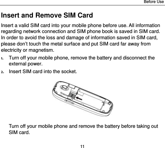 Before Use 11 Insert and Remove SIM Card Insert a valid SIM card into your mobile phone before use. All information regarding network connection and SIM phone book is saved in SIM card. In order to avoid the loss and damage of information saved in SIM card, please don’t touch the metal surface and put SIM card far away from electricity or magnetism. 1. Turn off your mobile phone, remove the battery and disconnect the external power. 2. Insert SIM card into the socket.  Turn off your mobile phone and remove the battery before taking out SIM card. 
