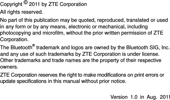  Copyright © 2011 by ZTE Corporation All rights reserved. No part of this publication may be quoted, reproduced, translated or used in any form or by any means, electronic or mechanical, including photocopying and microfilm, without the prior written permission of ZTE Corporation. The Bluetooth® trademark and logos are owned by the Bluetooth SIG, Inc. and any use of such trademarks by ZTE Corporation is under license. Other trademarks and trade names are the property of their respective owners. ZTE Corporation reserves the right to make modifications on print errors or update specifications in this manual without prior notice.  Version 1.0 in Aug. 2011   