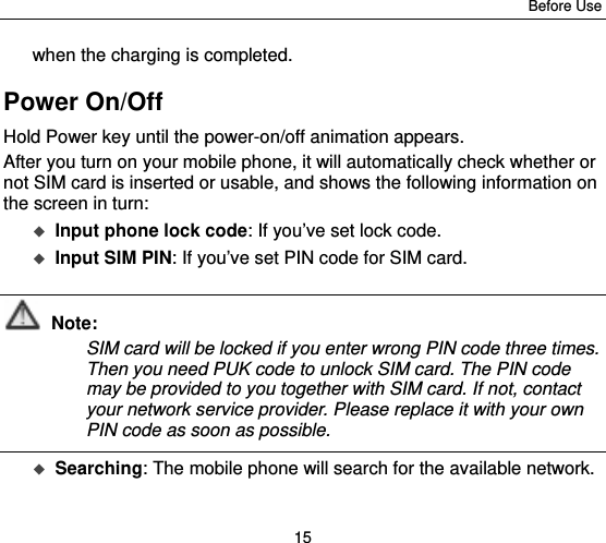 Before Use 15 when the charging is completed. Power On/Off Hold Power key until the power-on/off animation appears. After you turn on your mobile phone, it will automatically check whether or not SIM card is inserted or usable, and shows the following information on the screen in turn:  Input phone lock code: If you’ve set lock code.  Input SIM PIN: If you’ve set PIN code for SIM card.  Note: SIM card will be locked if you enter wrong PIN code three times. Then you need PUK code to unlock SIM card. The PIN code may be provided to you together with SIM card. If not, contact your network service provider. Please replace it with your own PIN code as soon as possible.   Searching: The mobile phone will search for the available network.    