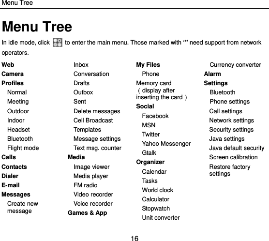 Menu Tree 16 Menu Tree In idle mode, click    to enter the main menu. Those marked with ‘*’ need support from network operators. Web Camera Profiles Normal Meeting Outdoor Indoor Headset Bluetooth Flight mode Calls Contacts Dialer E-mail Messages Create new message  Inbox Conversation Drafts Outbox Sent  Delete messages Cell Broadcast Templa tes Message settings Text msg. counter Media Image viewer Media player FM radio Video recorder Voice recorder Games &amp; App  My Files Phone Memory card（display after inserting the card） Social Facebook MSN Twitter Yahoo Messenger Gtalk Organizer Calendar Tasks World clock   Calculator Stopwatch Unit converter Currency converter Alarm Settings Bluetooth Phone settings Call settings Network settings Security settings Java settings Java default security Screen calibration Restore factory settings  