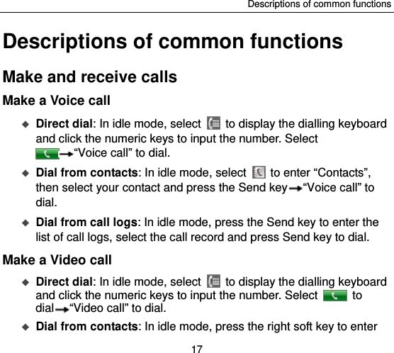 Descriptions of common functions 17 Descriptions of common functions Make and receive calls Make a Voice call  Direct dial: In idle mode, select    to display the dialling keyboard and click the numeric keys to input the number. Select “Voice call” to dial.    Dial from contacts: In idle mode, select    to enter “Contacts”, then select your contact and press the Send key “Voice call” to dial.  Dial from call logs: In idle mode, press the Send key to enter the list of call logs, select the call record and press Send key to dial.   Make a Video call  Direct dial: In idle mode, select    to display the dialling keyboard and click the numeric keys to input the number. Select   to dial “Video call” to dial.  Dial from contacts: In idle mode, press the right soft key to enter 