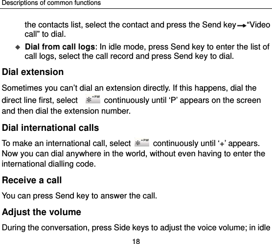 Descriptions of common functions 18 the contacts list, select the contact and press the Send key “Video call” to dial.  Dial from call logs: In idle mode, press Send key to enter the list of call logs, select the call record and press Send key to dial. Dial extension Sometimes you can’t dial an extension directly. If this happens, dial the direct line first, select      continuously until ‘P’ appears on the screen and then dial the extension number. Dial international calls To make an international call, select    continuously until ‘+’ appears. Now you can dial anywhere in the world, without even having to enter the international dialling code. Receive a call You can press Send key to answer the call. Adjust the volume During the conversation, press Side keys to adjust the voice volume; in idle 