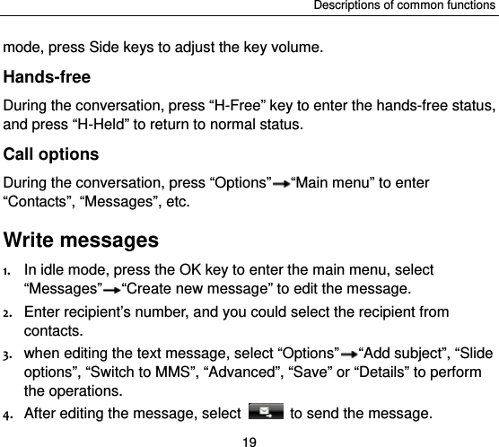 Descriptions of common functions 19 mode, press Side keys to adjust the key volume. Hands-free During the conversation, press “H-Free” key to enter the hands-free status, and press “H-Held” to return to normal status.   Call options During the conversation, press “Options” “Main menu” to enter “Contacts”, “Messages”, etc.   Write messages 1. In idle mode, press the OK key to enter the main menu, select “Messages” “Create new message” to edit the message. 2. Enter recipient’s number, and you could select the recipient from contacts. 3. when editing the text message, select “Options” “Add subject”, “Slide options”, “Switch to MMS”, “Advanced”, “Save” or “Details” to perform the operations. 4. After editing the message, select    to send the message.   