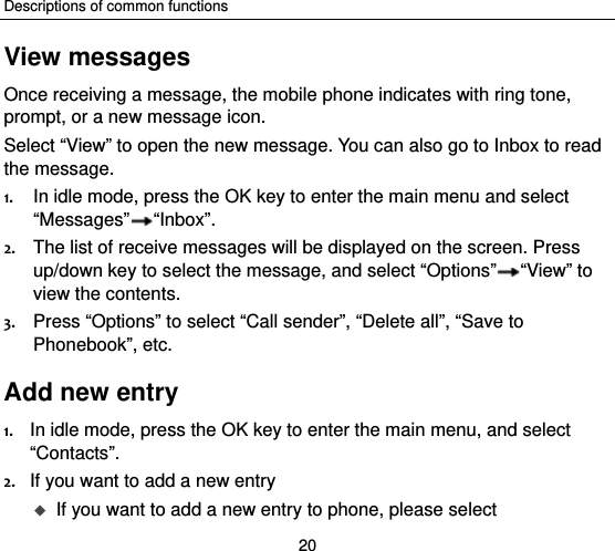 Descriptions of common functions 20 View messages Once receiving a message, the mobile phone indicates with ring tone, prompt, or a new message icon. Select “View” to open the new message. You can also go to Inbox to read the message. 1. In idle mode, press the OK key to enter the main menu and select “Messages” “Inbox”. 2. The list of receive messages will be displayed on the screen. Press up/down key to select the message, and select “Options” “View” to view the contents. 3. Press “Options” to select “Call sender”, “Delete all”, “Save to Phonebook”, etc.   Add new entry 1. In idle mode, press the OK key to enter the main menu, and select “Contacts”. 2. If you want to add a new entry    If you want to add a new entry to phone, please select 