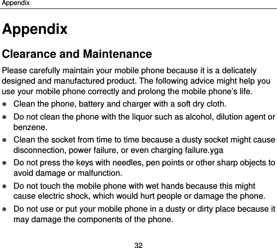 Appendix 32 Appendix Clearance and Maintenance Please carefully maintain your mobile phone because it is a delicately designed and manufactured product. The following advice might help you use your mobile phone correctly and prolong the mobile phone’s life.  Clean the phone, battery and charger with a soft dry cloth.  Do not clean the phone with the liquor such as alcohol, dilution agent or benzene.  Clean the socket from time to time because a dusty socket might cause disconnection, power failure, or even charging failure.yga  Do not press the keys with needles, pen points or other sharp objects to avoid damage or malfunction.  Do not touch the mobile phone with wet hands because this might cause electric shock, which would hurt people or damage the phone.  Do not use or put your mobile phone in a dusty or dirty place because it may damage the components of the phone. 