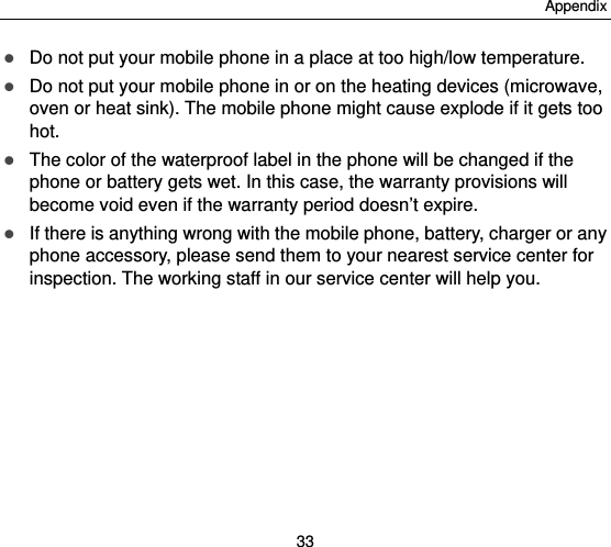 Appendix 33  Do not put your mobile phone in a place at too high/low temperature.  Do not put your mobile phone in or on the heating devices (microwave, oven or heat sink). The mobile phone might cause explode if it gets too hot.  The color of the waterproof label in the phone will be changed if the phone or battery gets wet. In this case, the warranty provisions will become void even if the warranty period doesn’t expire.  If there is anything wrong with the mobile phone, battery, charger or any phone accessory, please send them to your nearest service center for inspection. The working staff in our service center will help you. 