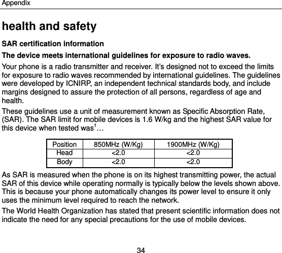 Appendix 34 health and safety SAR certification information The device meets international guidelines for exposure to radio waves.   Your phone is a radio transmitter and receiver. It’s designed not to exceed the limits for exposure to radio waves recommended by international guidelines. The guidelines were developed by ICNIRP, an independent technical standards body, and include margins designed to assure the protection of all persons, regardless of age and health. These guidelines use a unit of measurement known as Specific Absorption Rate, (SAR). The SAR limit for mobile devices is 1.6 W/kg and the highest SAR value for this device when tested was1…  Position 850MHz (W/Kg)  1900MHz (W/Kg) Head &lt;2.0 &lt;2.0Body &lt;2.0 &lt;2.0As SAR is measured when the phone is on its highest transmitting power, the actual SAR of this device while operating normally is typically below the levels shown above. This is because your phone automatically changes its power level to ensure it only uses the minimum level required to reach the network. The World Health Organization has stated that present scientific information does not indicate the need for any special precautions for the use of mobile devices.  