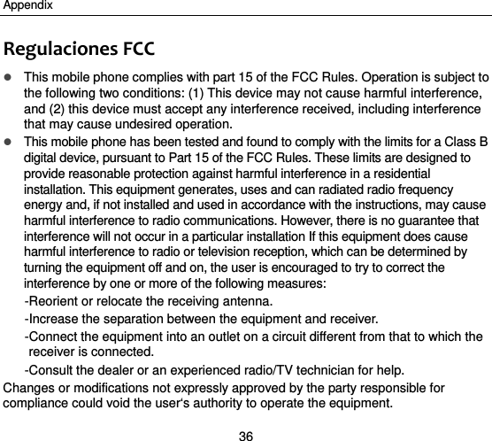 Appendix 36 RegulacionesFCC This mobile phone complies with part 15 of the FCC Rules. Operation is subject to the following two conditions: (1) This device may not cause harmful interference, and (2) this device must accept any interference received, including interference that may cause undesired operation.  This mobile phone has been tested and found to comply with the limits for a Class B digital device, pursuant to Part 15 of the FCC Rules. These limits are designed to provide reasonable protection against harmful interference in a residential installation. This equipment generates, uses and can radiated radio frequency energy and, if not installed and used in accordance with the instructions, may cause harmful interference to radio communications. However, there is no guarantee that interference will not occur in a particular installation If this equipment does cause harmful interference to radio or television reception, which can be determined by turning the equipment off and on, the user is encouraged to try to correct the interference by one or more of the following measures: -Reorient or relocate the receiving antenna. -Increase the separation between the equipment and receiver. -Connect the equipment into an outlet on a circuit different from that to which the receiver is connected. -Consult the dealer or an experienced radio/TV technician for help. Changes or modifications not expressly approved by the party responsible for compliance could void the user‘s authority to operate the equipment. 