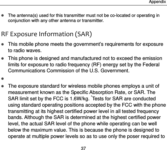 Appendix 37  The antenna(s) used for this transmitter must not be co-located or operating in conjunction with any other antenna or transmitter.  RFExposureInformation(SAR) This mobile phone meets the government’s requirements for exposure to radio waves.  This phone is designed and manufactured not to exceed the emission limits for exposure to radio frequency (RF) energy set by the Federal Communications Commission of the U.S. Government.        The exposure standard for wireless mobile phones employs a unit of measurement known as the Specific Absorption Rate, or SAR. The SAR limit set by the FCC is 1.6W/kg. *Tests for SAR are conducted using standard operating positions accepted by the FCC with the phone transmitting at its highest certified power level in all tested frequency bands. Although the SAR is determined at the highest certified power level, the actual SAR level of the phone while operating can be well below the maximum value. This is because the phone is designed to operate at multiple power levels so as to use only the poser required to 
