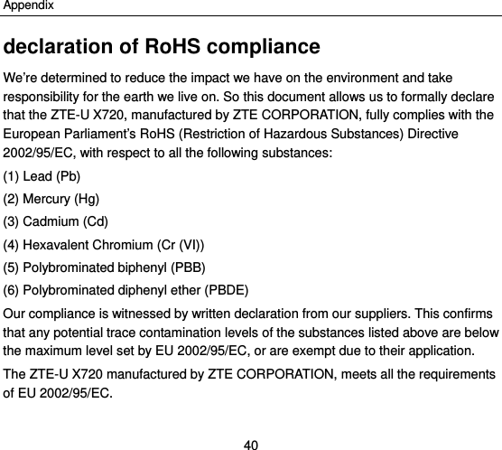 Appendix 40 declaration of RoHS compliance We’re determined to reduce the impact we have on the environment and take responsibility for the earth we live on. So this document allows us to formally declare that the ZTE-U X720, manufactured by ZTE CORPORATION, fully complies with the European Parliament’s RoHS (Restriction of Hazardous Substances) Directive 2002/95/EC, with respect to all the following substances: (1) Lead (Pb) (2) Mercury (Hg) (3) Cadmium (Cd) (4) Hexavalent Chromium (Cr (VI)) (5) Polybrominated biphenyl (PBB) (6) Polybrominated diphenyl ether (PBDE) Our compliance is witnessed by written declaration from our suppliers. This confirms that any potential trace contamination levels of the substances listed above are below the maximum level set by EU 2002/95/EC, or are exempt due to their application. The ZTE-U X720 manufactured by ZTE CORPORATION, meets all the requirements of EU 2002/95/EC.  
