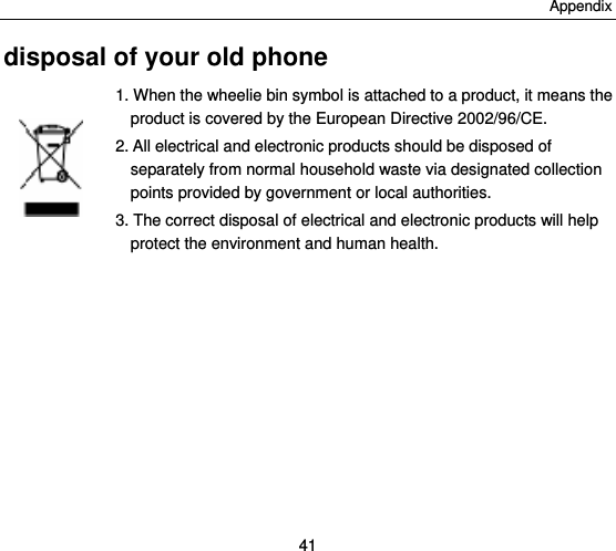 Appendix 41 disposal of your old phone 1. When the wheelie bin symbol is attached to a product, it means the product is covered by the European Directive 2002/96/CE. 2. All electrical and electronic products should be disposed of separately from normal household waste via designated collection points provided by government or local authorities. 3. The correct disposal of electrical and electronic products will help protect the environment and human health.   