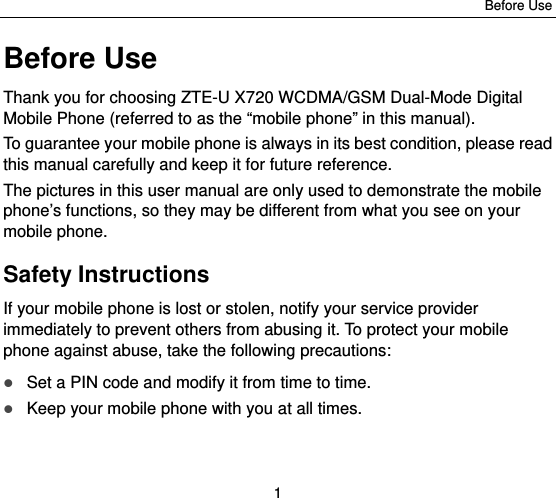 Before Use 1 Before Use Thank you for choosing ZTE-U X720 WCDMA/GSM Dual-Mode Digital Mobile Phone (referred to as the “mobile phone” in this manual). To guarantee your mobile phone is always in its best condition, please read this manual carefully and keep it for future reference. The pictures in this user manual are only used to demonstrate the mobile phone’s functions, so they may be different from what you see on your mobile phone. Safety Instructions If your mobile phone is lost or stolen, notify your service provider immediately to prevent others from abusing it. To protect your mobile phone against abuse, take the following precautions:  Set a PIN code and modify it from time to time.  Keep your mobile phone with you at all times. 