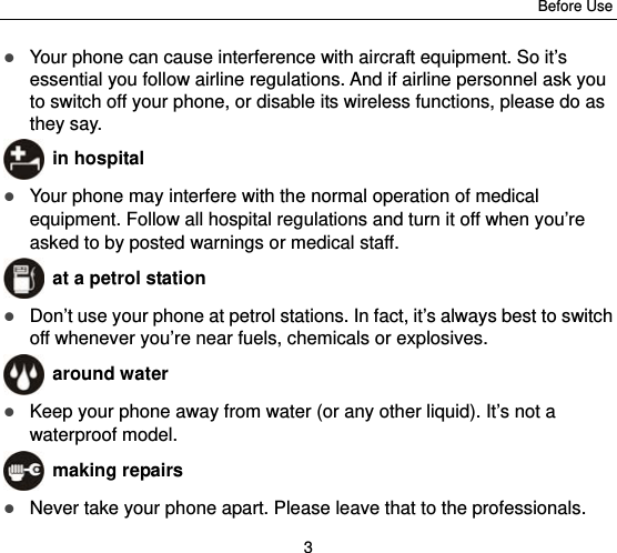Before Use 3  Your phone can cause interference with aircraft equipment. So it’s essential you follow airline regulations. And if airline personnel ask you to switch off your phone, or disable its wireless functions, please do as they say.  in hospital  Your phone may interfere with the normal operation of medical equipment. Follow all hospital regulations and turn it off when you’re asked to by posted warnings or medical staff.    at a petrol station  Don’t use your phone at petrol stations. In fact, it’s always best to switch off whenever you’re near fuels, chemicals or explosives.  around water  Keep your phone away from water (or any other liquid). It’s not a waterproof model.      making repairs  Never take your phone apart. Please leave that to the professionals. 