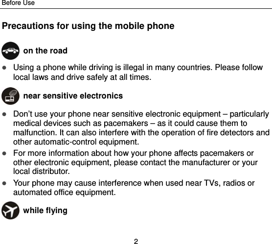 Before Use 2 Precautions for using the mobile phone  on the road  Using a phone while driving is illegal in many countries. Please follow local laws and drive safely at all times.  near sensitive electronics   Don’t use your phone near sensitive electronic equipment – particularly medical devices such as pacemakers – as it could cause them to malfunction. It can also interfere with the operation of fire detectors and other automatic-control equipment.    For more information about how your phone affects pacemakers or other electronic equipment, please contact the manufacturer or your local distributor.  Your phone may cause interference when used near TVs, radios or automated office equipment.  while flying 