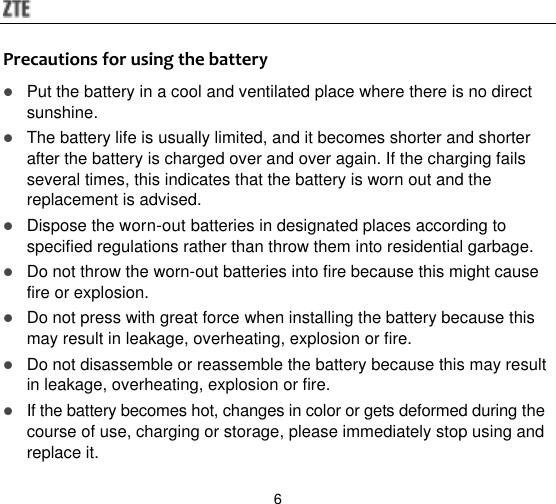  6 Precautions for using the battery  Put the battery in a cool and ventilated place where there is no direct sunshine.  The battery life is usually limited, and it becomes shorter and shorter after the battery is charged over and over again. If the charging fails several times, this indicates that the battery is worn out and the replacement is advised.  Dispose the worn-out batteries in designated places according to specified regulations rather than throw them into residential garbage.  Do not throw the worn-out batteries into fire because this might cause fire or explosion.  Do not press with great force when installing the battery because this may result in leakage, overheating, explosion or fire.  Do not disassemble or reassemble the battery because this may result in leakage, overheating, explosion or fire.  If the battery becomes hot, changes in color or gets deformed during the course of use, charging or storage, please immediately stop using and replace it. 