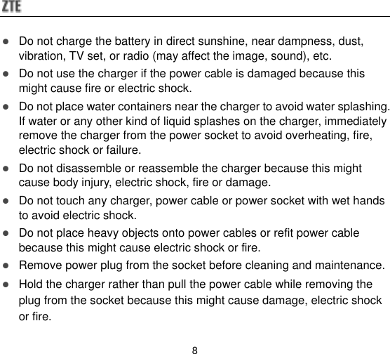  8  Do not charge the battery in direct sunshine, near dampness, dust, vibration, TV set, or radio (may affect the image, sound), etc.  Do not use the charger if the power cable is damaged because this might cause fire or electric shock.  Do not place water containers near the charger to avoid water splashing. If water or any other kind of liquid splashes on the charger, immediately remove the charger from the power socket to avoid overheating, fire, electric shock or failure.  Do not disassemble or reassemble the charger because this might cause body injury, electric shock, fire or damage.  Do not touch any charger, power cable or power socket with wet hands to avoid electric shock.  Do not place heavy objects onto power cables or refit power cable because this might cause electric shock or fire.  Remove power plug from the socket before cleaning and maintenance.  Hold the charger rather than pull the power cable while removing the plug from the socket because this might cause damage, electric shock or fire. 