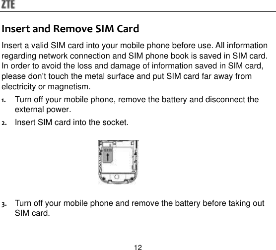  12 Insert and Remove SIM Card Insert a valid SIM card into your mobile phone before use. All information regarding network connection and SIM phone book is saved in SIM card. In order to avoid the loss and damage of information saved in SIM card, please don‟t touch the metal surface and put SIM card far away from electricity or magnetism. 1. Turn off your mobile phone, remove the battery and disconnect the external power. 2. Insert SIM card into the socket.     3. Turn off your mobile phone and remove the battery before taking out SIM card. 
