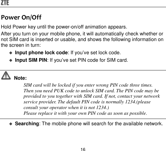  16 Power On/Off Hold Power key until the power-on/off animation appears. After you turn on your mobile phone, it will automatically check whether or not SIM card is inserted or usable, and shows the following information on the screen in turn:  Input phone lock code: If you‟ve set lock code.  Input SIM PIN: If you‟ve set PIN code for SIM card.   Note: SIM card will be locked if you enter wrong PIN code three times. Then you need PUK code to unlock SIM card. The PIN code may be provided to you together with SIM card. If not, contact your network service provider. The default PIN code is normally 1234.(please consult your operator when it is not 1234.) Please replace it with your own PIN code as soon as possible.   Searching: The mobile phone will search for the available network.    
