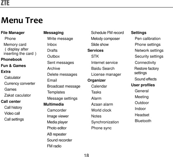 18 Menu Tree File Manager Phone Memory card（display after inserting the card） Phonebook Fun &amp; Games Extra Calculator Currency converter Games Zakat caculator Call center Call history Video call Call settings  Messaging Write message Inbox Drafts Outbox Sent messages Archive Delete messages Email Broadcast message Templates Message settings Multimedia Camcorder Image viewer Media player Photo editor AB repeater Sound recorder FM radio Schedule FM record Melody composer Slide show Services STK Internet service Baidu Search License manager Organizer Calendar Tasks Alarm Azaan alarm World clock   Notes Synchronization Phone sync  Settings Pen calibration Phone settings Network settings Security settings Connectivity Restore factory settings Sound effects User profiles General Meeting Outdoor Indoor Headset Bluetooth  
