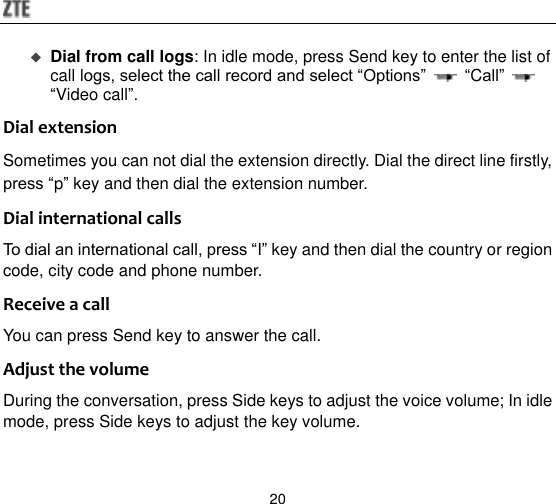  20  Dial from call logs: In idle mode, press Send key to enter the list of call logs, select the call record and select “Options”   “Call”   “Video call”. Dial extension Sometimes you can not dial the extension directly. Dial the direct line firstly, press “p” key and then dial the extension number. Dial international calls To dial an international call, press “I” key and then dial the country or region code, city code and phone number. Receive a call You can press Send key to answer the call. Adjust the volume During the conversation, press Side keys to adjust the voice volume; In idle mode, press Side keys to adjust the key volume. 