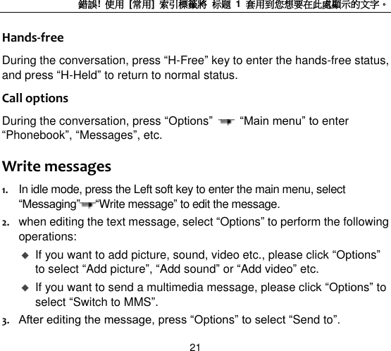 錯誤!  使用  [常用]  索引標籤將 标题 1  套用到您想要在此處顯示的文字。 21 Hands-free During the conversation, press “H-Free” key to enter the hands-free status, and press “H-Held” to return to normal status.   Call options During the conversation, press “Options”   “Main menu” to enter “Phonebook”, “Messages”, etc.   Write messages 1. In idle mode, press the Left soft key to enter the main menu, select “Messaging” “Write message” to edit the message. 2. when editing the text message, select “Options” to perform the following operations:    If you want to add picture, sound, video etc., please click “Options” to select “Add picture”, “Add sound” or “Add video” etc.    If you want to send a multimedia message, please click “Options” to select “Switch to MMS”. 3. After editing the message, press “Options” to select “Send to”.   