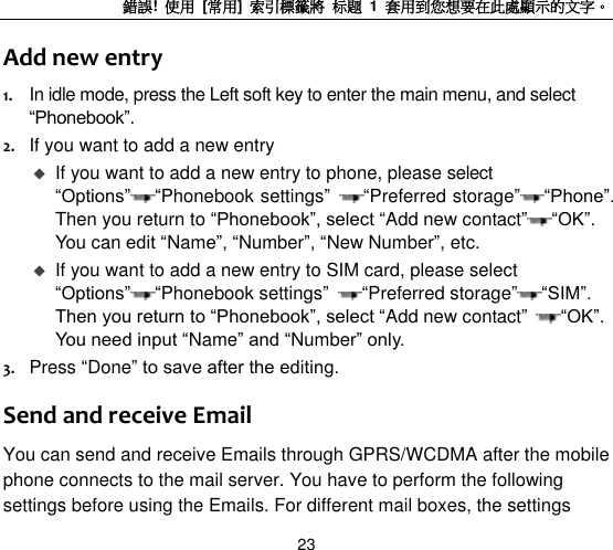 錯誤!  使用  [常用]  索引標籤將 标题 1  套用到您想要在此處顯示的文字。 23 Add new entry 1. In idle mode, press the Left soft key to enter the main menu, and select “Phonebook”. 2. If you want to add a new entry    If you want to add a new entry to phone, please select “Options” “Phonebook settings”  “Preferred storage” “Phone”. Then you return to “Phonebook”, select “Add new contact” “OK”. You can edit “Name”, “Number”, “New Number”, etc.  If you want to add a new entry to SIM card, please select “Options” “Phonebook settings”  “Preferred storage” “SIM”. Then you return to “Phonebook”, select “Add new contact”  “OK”. You need input “Name” and “Number” only. 3. Press “Done” to save after the editing. Send and receive Email You can send and receive Emails through GPRS/WCDMA after the mobile phone connects to the mail server. You have to perform the following settings before using the Emails. For different mail boxes, the settings 