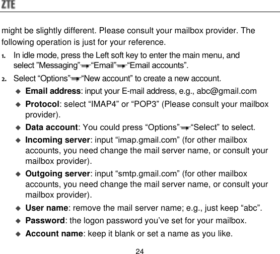  24 might be slightly different. Please consult your mailbox provider. The following operation is just for your reference. 1. In idle mode, press the Left soft key to enter the main menu, and select ”Messaging” “Email” “Email accounts”. 2. Select “Options” “New account” to create a new account.  Email address: input your E-mail address, e.g., abc@gmail.com  Protocol: select “IMAP4” or “POP3” (Please consult your mailbox provider).  Data account: You could press “Options” “Select” to select.  Incoming server: input “imap.gmail.com” (for other mailbox accounts, you need change the mail server name, or consult your mailbox provider).  Outgoing server: input “smtp.gmail.com” (for other mailbox accounts, you need change the mail server name, or consult your mailbox provider).  User name: remove the mail server name; e.g., just keep “abc”.    Password: the logon password you‟ve set for your mailbox.    Account name: keep it blank or set a name as you like.   