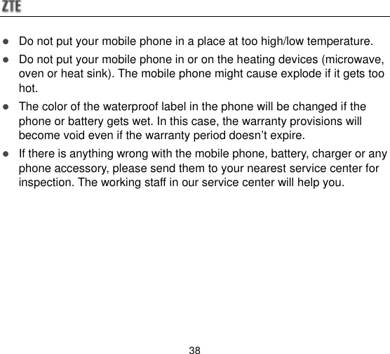  38  Do not put your mobile phone in a place at too high/low temperature.  Do not put your mobile phone in or on the heating devices (microwave, oven or heat sink). The mobile phone might cause explode if it gets too hot.  The color of the waterproof label in the phone will be changed if the phone or battery gets wet. In this case, the warranty provisions will become void even if the warranty period doesn‟t expire.  If there is anything wrong with the mobile phone, battery, charger or any phone accessory, please send them to your nearest service center for inspection. The working staff in our service center will help you. 