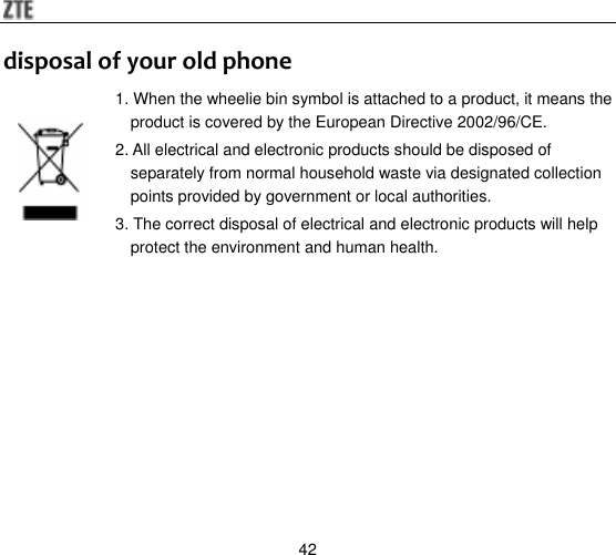  42 disposal of your old phone 1. When the wheelie bin symbol is attached to a product, it means the product is covered by the European Directive 2002/96/CE. 2. All electrical and electronic products should be disposed of separately from normal household waste via designated collection points provided by government or local authorities. 3. The correct disposal of electrical and electronic products will help protect the environment and human health.   