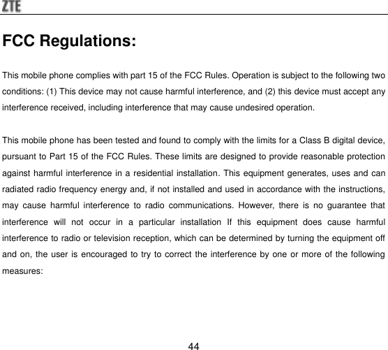  44 FCC Regulations:   This mobile phone complies with part 15 of the FCC Rules. Operation is subject to the following two conditions: (1) This device may not cause harmful interference, and (2) this device must accept any interference received, including interference that may cause undesired operation.  This mobile phone has been tested and found to comply with the limits for a Class B digital device, pursuant to Part 15 of the FCC Rules. These limits are designed to provide reasonable protection against harmful interference in a residential installation. This equipment generates, uses and can radiated radio frequency energy and, if not installed and used in accordance with the instructions, may  cause  harmful  interference  to  radio  communications.  However,  there  is  no  guarantee  that interference  will  not  occur  in  a  particular  installation  If  this  equipment  does  cause  harmful interference to radio or television reception, which can be determined by turning the equipment off and on, the user is encouraged to try to correct the interference by one or more of the following measures: 